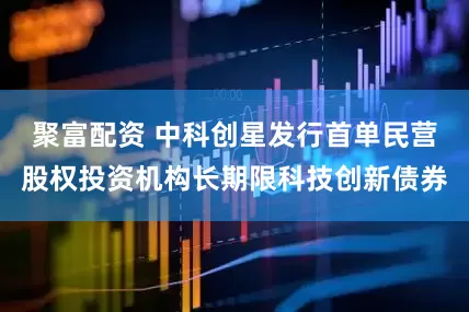 聚富配资 中科创星发行首单民营股权投资机构长期限科技创新债券