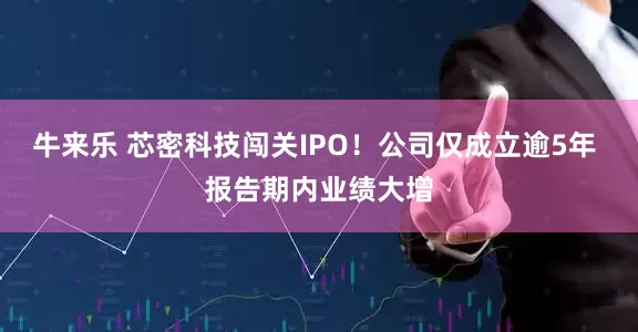 牛来乐 芯密科技闯关IPO！公司仅成立逾5年 报告期内业绩大增