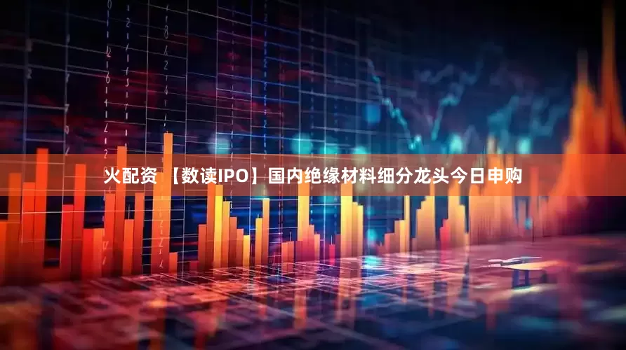 火配资 【数读IPO】国内绝缘材料细分龙头今日申购