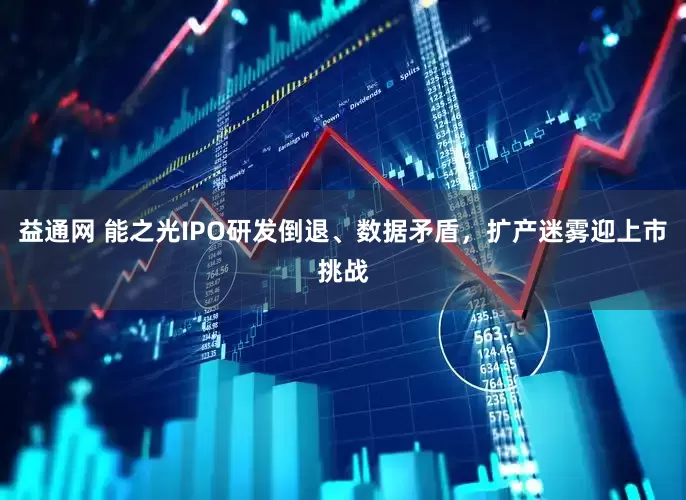 益通网 能之光IPO研发倒退、数据矛盾，扩产迷雾迎上市挑战