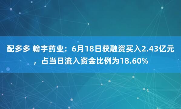 配多多 翰宇药业：6月18日获融资买入2.43亿元，占当日流入资金比例为18.60%