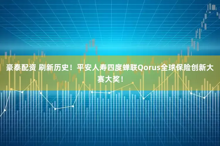 豪泰配资 刷新历史！平安人寿四度蝉联Qorus全球保险创新大赛大奖！