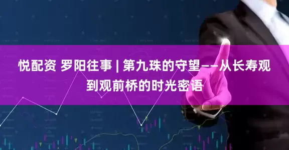 悦配资 罗阳往事 | 第九珠的守望——从长寿观到观前桥的时光密语