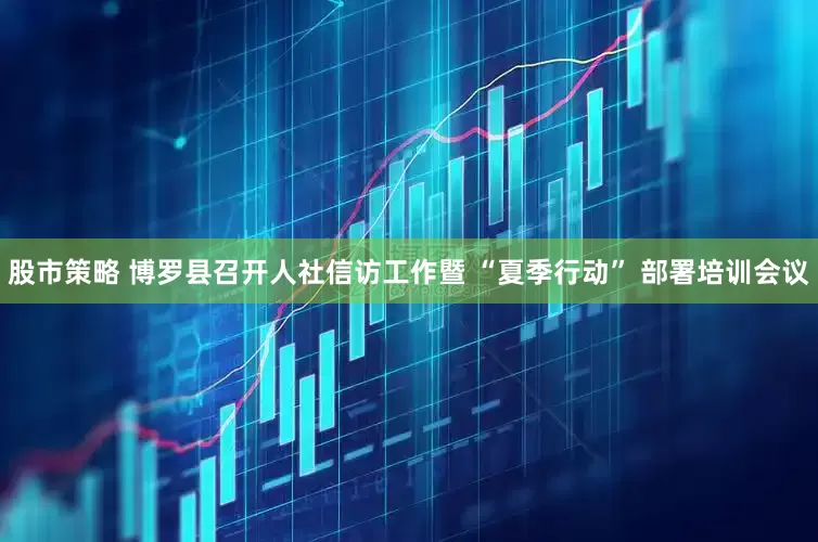 股市策略 博罗县召开人社信访工作暨 “夏季行动” 部署培训会议