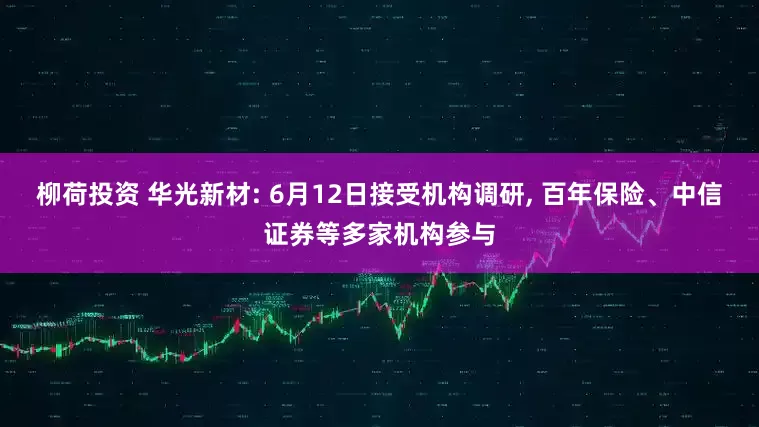 柳荷投资 华光新材: 6月12日接受机构调研, 百年保险、中信证券等多家机构参与