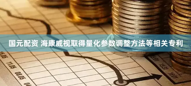 国元配资 海康威视取得量化参数调整方法等相关专利