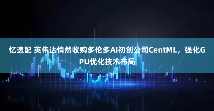 忆速配 英伟达悄然收购多伦多AI初创公司CentML，强化GPU优化技术布局