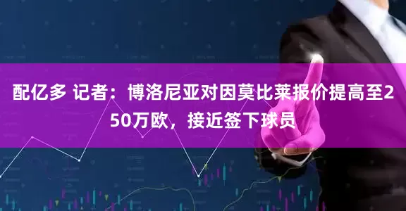 配亿多 记者：博洛尼亚对因莫比莱报价提高至250万欧，接近签下球员