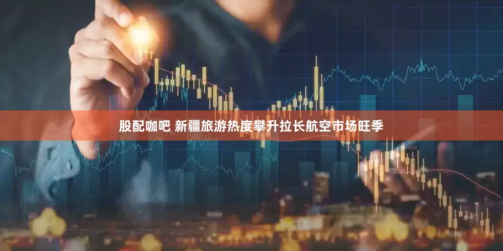 股配咖吧 新疆旅游热度攀升拉长航空市场旺季