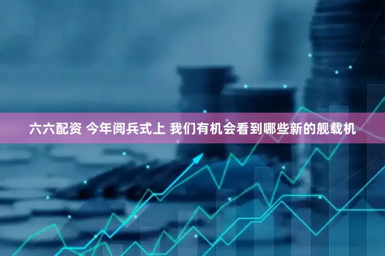 六六配资 今年阅兵式上 我们有机会看到哪些新的舰载机
