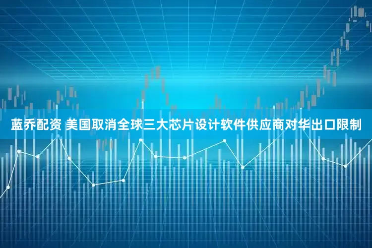 蓝乔配资 美国取消全球三大芯片设计软件供应商对华出口限制