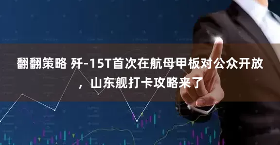 翻翻策略 歼-15T首次在航母甲板对公众开放，山东舰打卡攻略来了