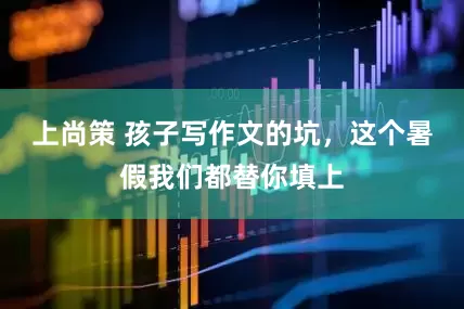 上尚策 孩子写作文的坑，这个暑假我们都替你填上