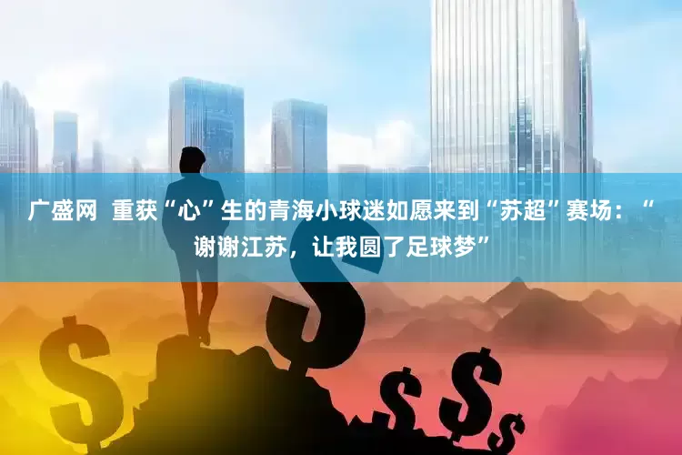 广盛网  重获“心”生的青海小球迷如愿来到“苏超”赛场：“谢谢江苏，让我圆了足球梦”
