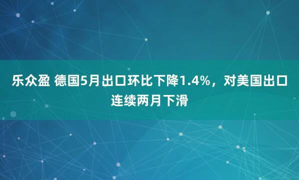 乐众盈 德国5月出口环比下降1.4%，对美国出口连续两月下滑