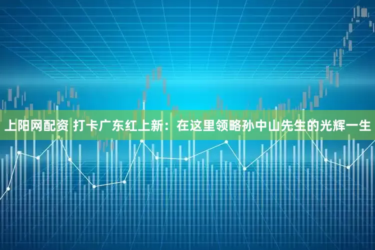 上阳网配资 打卡广东红上新：在这里领略孙中山先生的光辉一生