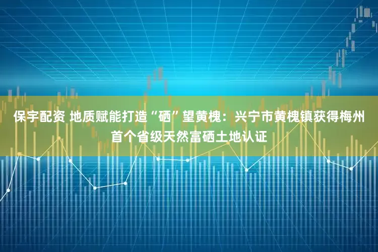 保宇配资 地质赋能打造“硒”望黄槐：兴宁市黄槐镇获得梅州首个省级天然富硒土地认证