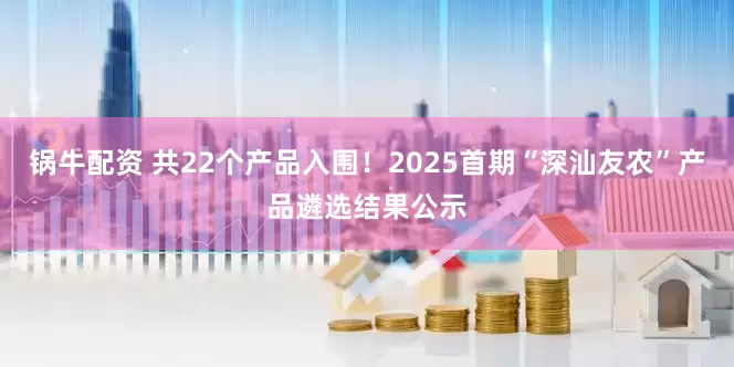 锅牛配资 共22个产品入围！2025首期“深汕友农”产品遴选结果公示