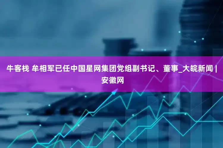 牛客栈 牟相军已任中国星网集团党组副书记、董事_大皖新闻 | 安徽网