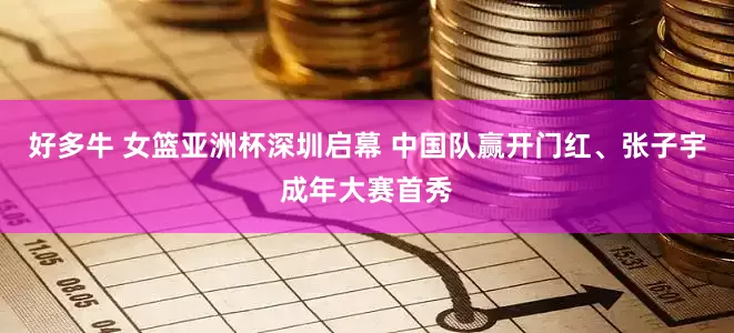 好多牛 女篮亚洲杯深圳启幕 中国队赢开门红、张子宇成年大赛首秀