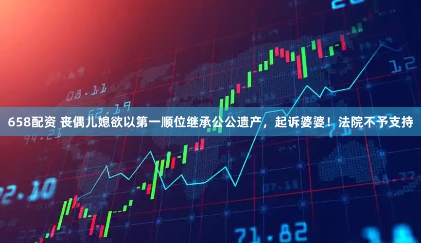 658配资 丧偶儿媳欲以第一顺位继承公公遗产，起诉婆婆！法院不予支持