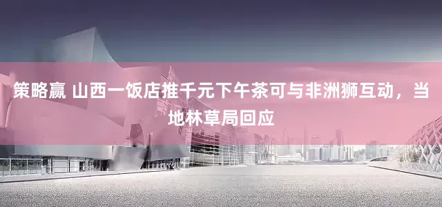 策略赢 山西一饭店推千元下午茶可与非洲狮互动，当地林草局回应