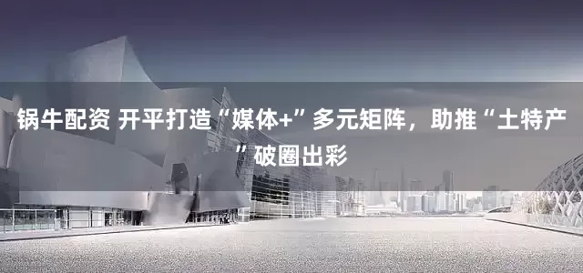 锅牛配资 开平打造“媒体+”多元矩阵，助推“土特产”破圈出彩