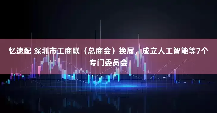 忆速配 深圳市工商联（总商会）换届，成立人工智能等7个专门委员会