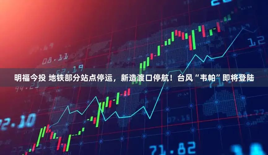 明福今投 地铁部分站点停运，新造渡口停航！台风“韦帕”即将登陆