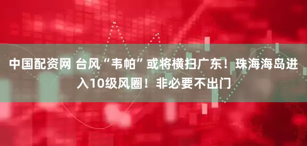 中国配资网 台风“韦帕”或将横扫广东！珠海海岛进入10级风圈！非必要不出门