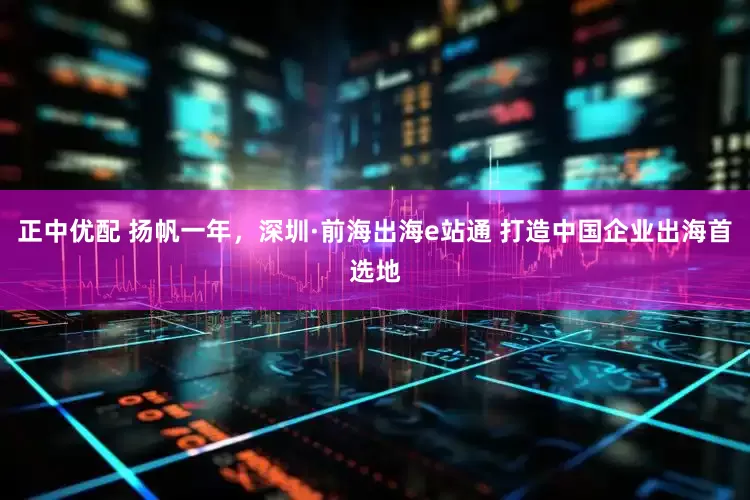 正中优配 扬帆一年，深圳·前海出海e站通 打造中国企业出海首选地