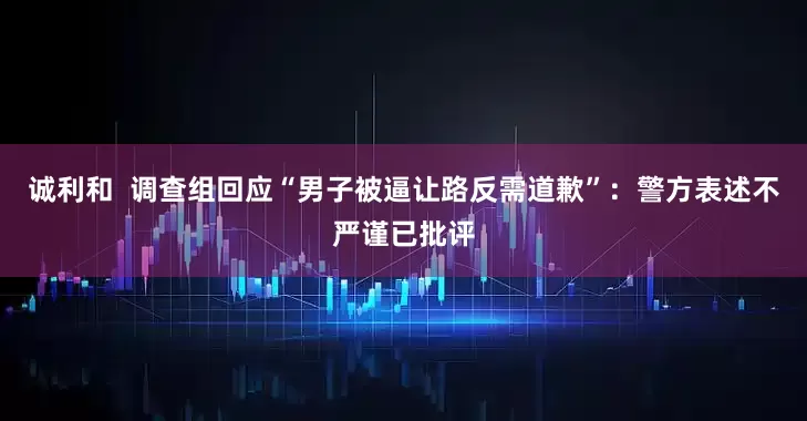 诚利和  调查组回应“男子被逼让路反需道歉”：警方表述不严谨已批评