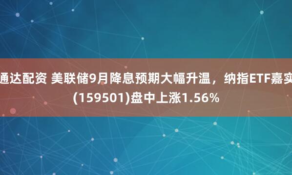 通达配资 美联储9月降息预期大幅升温，纳指ETF嘉实(159501)盘中上涨1.56%