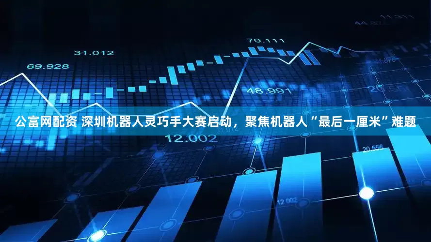 公富网配资 深圳机器人灵巧手大赛启动，聚焦机器人“最后一厘米”难题