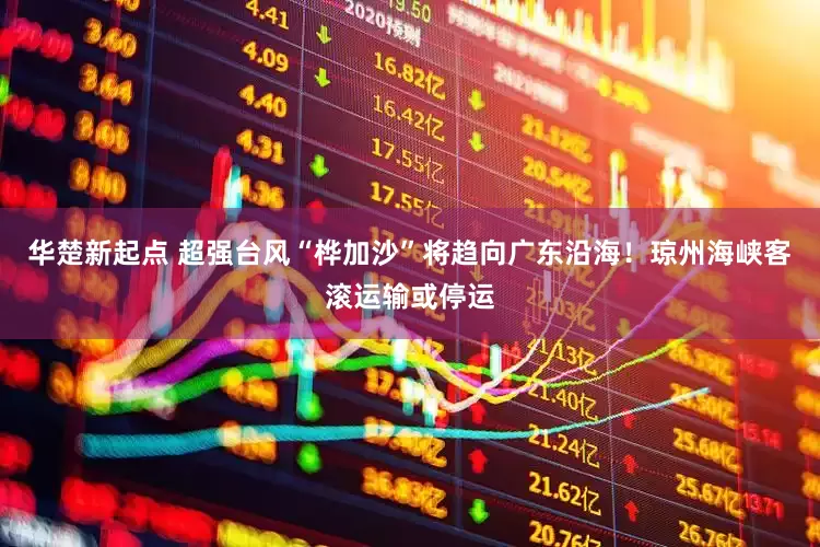 华楚新起点 超强台风“桦加沙”将趋向广东沿海！琼州海峡客滚运输或停运