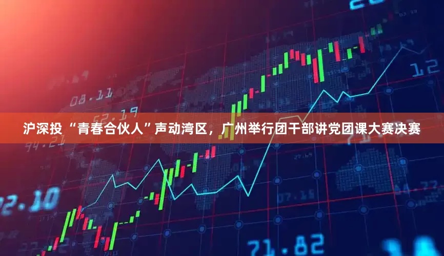 沪深投 “青春合伙人”声动湾区，广州举行团干部讲党团课大赛决赛