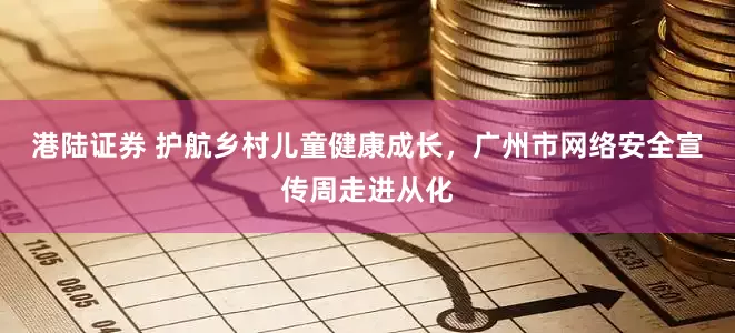 港陆证券 护航乡村儿童健康成长，广州市网络安全宣传周走进从化