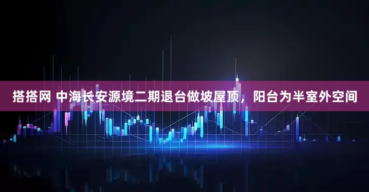 搭搭网 中海长安源境二期退台做坡屋顶，阳台为半室外空间