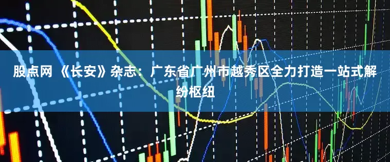 股点网 《长安》杂志：广东省广州市越秀区全力打造一站式解纷枢纽