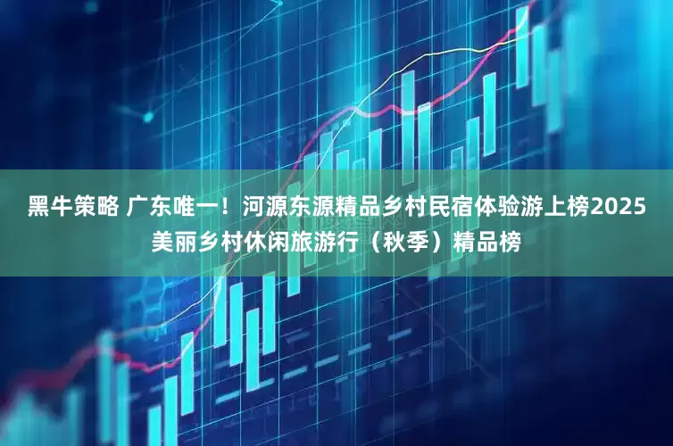 黑牛策略 广东唯一！河源东源精品乡村民宿体验游上榜2025美丽乡村休闲旅游行（秋季）精品榜