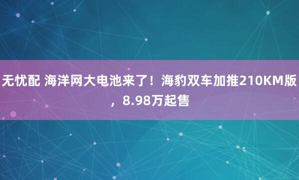 无忧配 海洋网大电池来了！海豹双车加推210KM版，8.98万起售