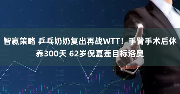 智赢策略 乒乓奶奶复出再战WTT！手臂手术后休养300天 62岁倪夏莲目标洛奥