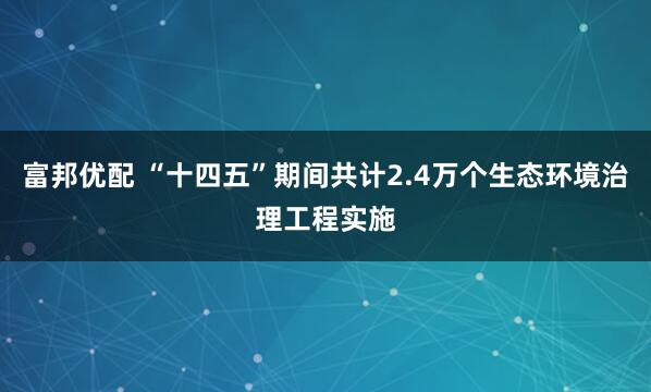 富邦优配 “十四五”期间共计2.4万个生态环境治理工程实施