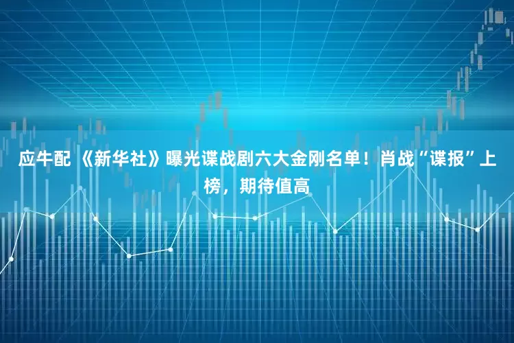 应牛配 《新华社》曝光谍战剧六大金刚名单！肖战“谍报”上榜，期待值高